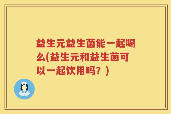 益生元益生菌能一起喝么(益生元和益生菌可以一起饮用吗?) 益生元益生菌能一起喝么(益生元和益生菌可以一起饮用吗?)