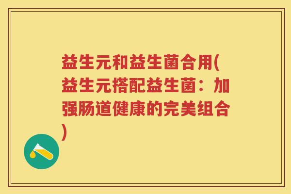 益生元和益生菌合用(益生元搭配益生菌:加强肠道健康的完美组合) 益生元和益生菌合用(益生元搭配益生菌:加强肠道健康的完美组合)