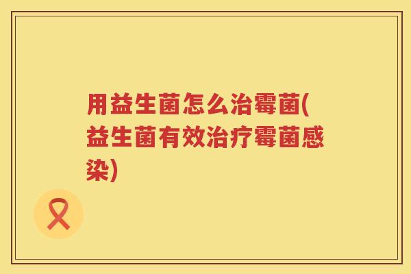 用益生菌怎么霉菌(益生菌有效霉菌) 用益生菌怎么霉菌(益生菌有效霉菌)