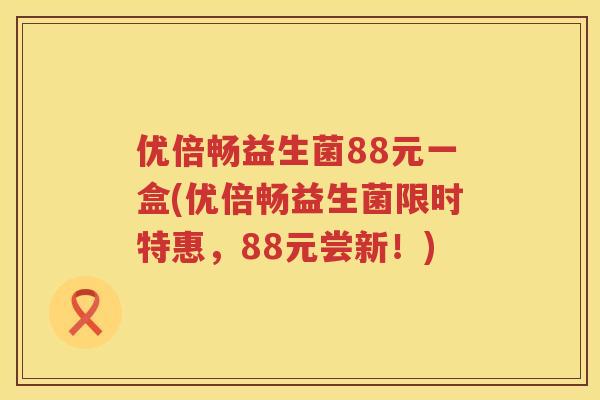 优倍畅益生菌88元一盒(优倍畅益生菌限时特惠,88元尝新!) 优倍畅益生菌88元一盒(优倍畅益生菌限时特惠,88元尝新!)