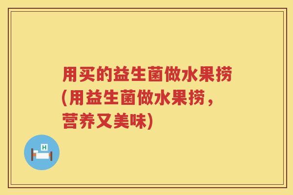 用买的益生菌做水果捞(用益生菌做水果捞,营养又美味) 用买的益生菌做水果捞(用益生菌做水果捞,营养又美味)