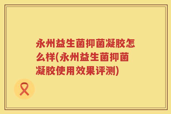 永州益生菌抑菌凝胶怎么样(永州益生菌抑菌凝胶使用效果评测) 永州益生菌抑菌凝胶怎么样(永州益生菌抑菌凝胶使用效果评测)