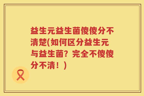 益生元益生菌傻傻分不清楚(如何区分益生元与益生菌?完全不傻傻分不清!) 益生元益生菌傻傻分不清楚(如何区分益生元与益生菌?完全不傻傻分不清!)
