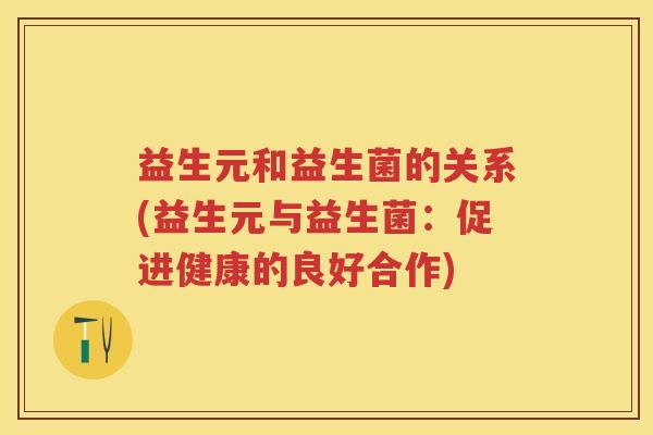 益生元和益生菌的关系(益生元与益生菌:促进健康的良好合作) 益生元和益生菌的关系(益生元与益生菌:促进健康的良好合作)