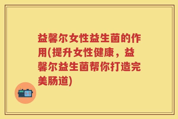 益馨尔女性益生菌的作用(提升女性健康，益馨尔益生菌帮你打造完美肠道)