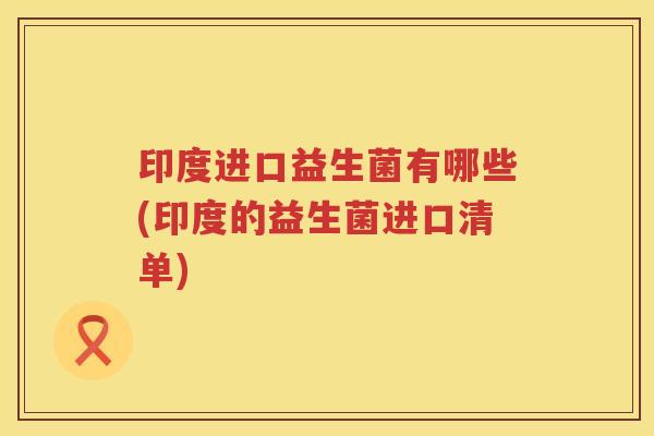 印度进口益生菌有哪些(印度的益生菌进口清单)