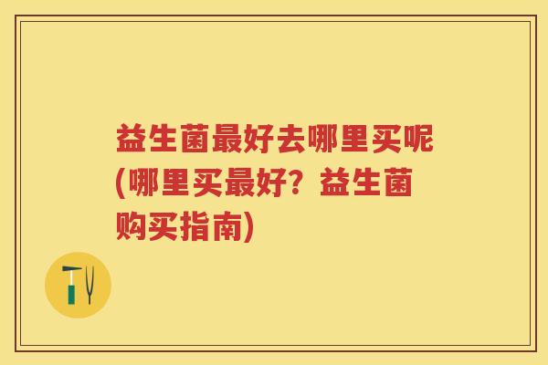 益生菌好去哪里买呢(哪里买好?益生菌购买指南) 益生菌好去哪里买呢(哪里买好?益生菌购买指南)