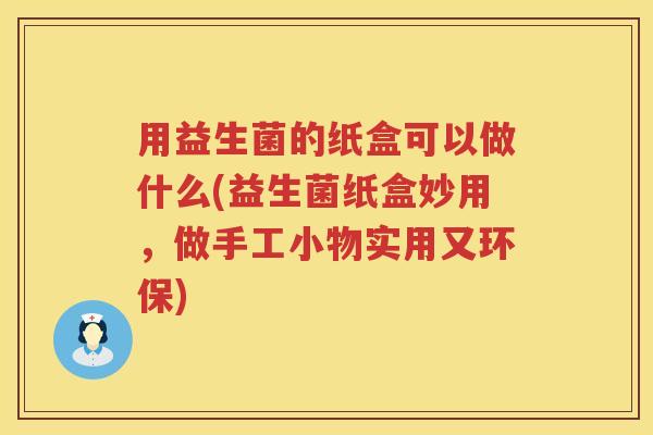用益生菌的纸盒可以做什么(益生菌纸盒妙用,做手工小物实用又环保) 用益生菌的纸盒可以做什么(益生菌纸盒妙用,做手工小物实用又环保)