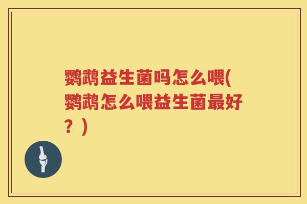 鹦鹉益生菌吗怎么喂(鹦鹉怎么喂益生菌好?) 鹦鹉益生菌吗怎么喂(鹦鹉怎么喂益生菌好?)