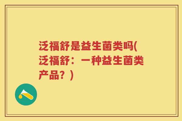 泛福舒是益生菌类吗(泛福舒:一种益生菌类产品?) 泛福舒是益生菌类吗(泛福舒:一种益生菌类产品?)