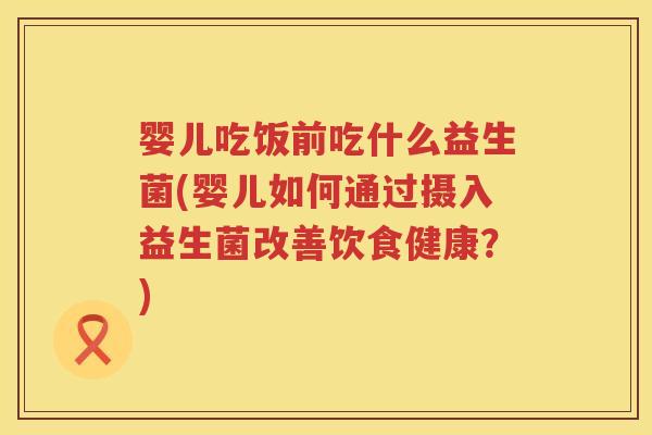 婴儿吃饭前吃什么益生菌(婴儿如何通过摄入益生菌改善饮食健康?) 婴儿吃饭前吃什么益生菌(婴儿如何通过摄入益生菌改善饮食健康?)