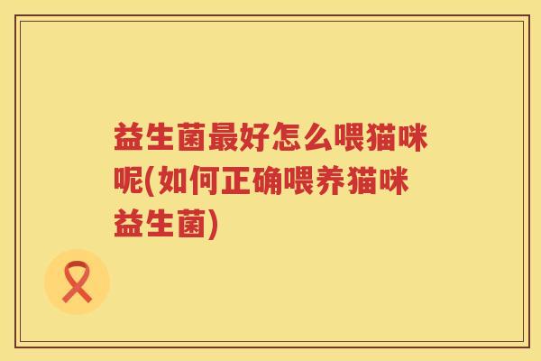益生菌好怎么喂猫咪呢(如何正确喂养猫咪益生菌) 益生菌好怎么喂猫咪呢(如何正确喂养猫咪益生菌)