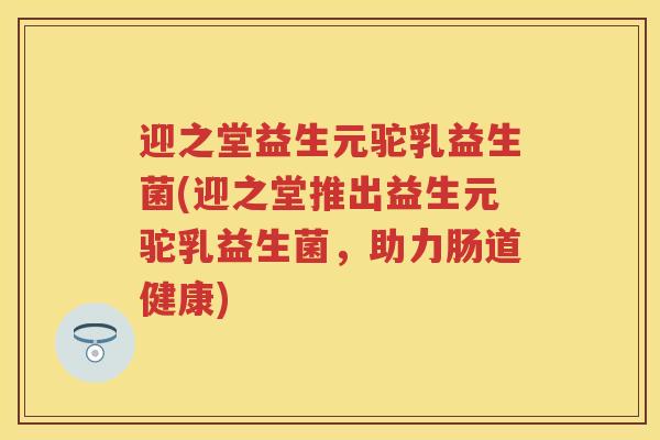 迎之堂益生元驼乳益生菌(迎之堂推出益生元驼乳益生菌,助力肠道健康) 迎之堂益生元驼乳益生菌(迎之堂推出益生元驼乳益生菌,助力肠道健康)