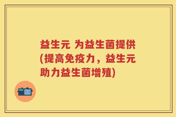 益生元 为益生菌提供(提高力,益生元助力益生菌增殖) 益生元 为益生菌提供(提高力,益生元助力益生菌增殖)