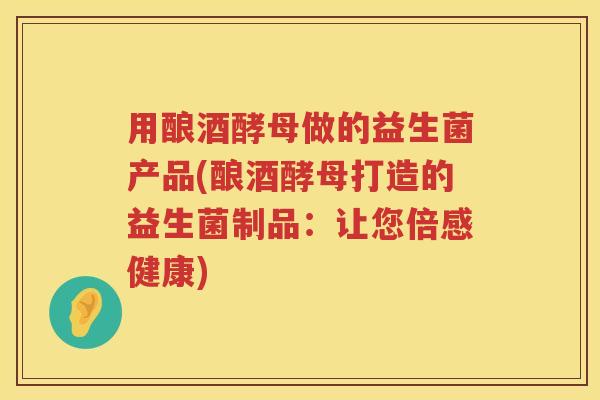 用酿酒酵母做的益生菌产品(酿酒酵母打造的益生菌制品:让您倍感健康) 用酿酒酵母做的益生菌产品(酿酒酵母打造的益生菌制品:让您倍感健康)