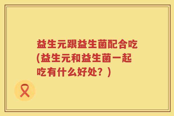 益生元跟益生菌配合吃(益生元和益生菌一起吃有什么好处?) 益生元跟益生菌配合吃(益生元和益生菌一起吃有什么好处?)