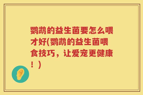 鹦鹉的益生菌要怎么喂才好(鹦鹉的益生菌喂食技巧,让爱宠更健康!) 鹦鹉的益生菌要怎么喂才好(鹦鹉的益生菌喂食技巧,让爱宠更健康!)