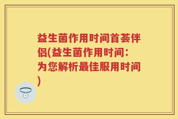 益生菌作用时间首荟伴侣(益生菌作用时间：为您解析佳服用时间)