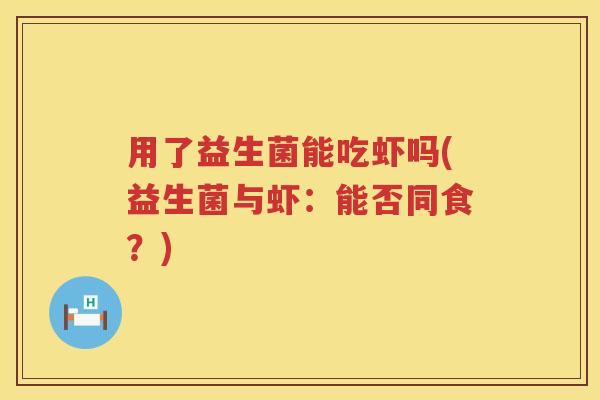 用了益生菌能吃虾吗(益生菌与虾：能否同食？)