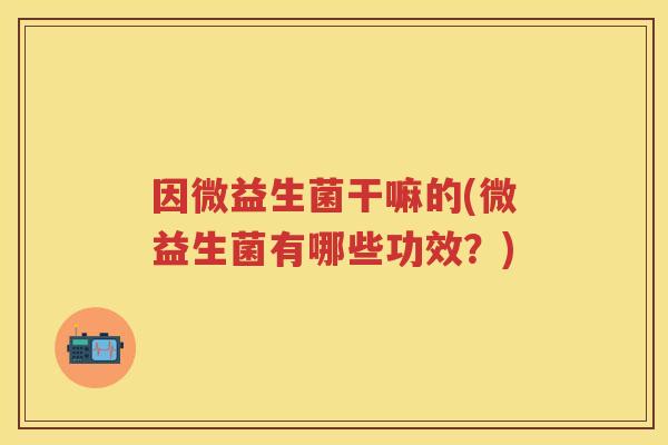 因微益生菌干嘛的(微益生菌有哪些功效?) 因微益生菌干嘛的(微益生菌有哪些功效?)