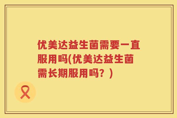 优美达益生菌需要一直服用吗(优美达益生菌需长期服用吗?) 优美达益生菌需要一直服用吗(优美达益生菌需长期服用吗?)