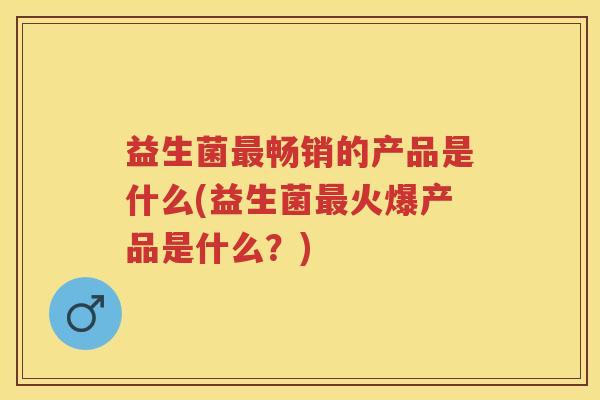 益生菌畅销的产品是什么(益生菌火爆产品是什么?) 益生菌畅销的产品是什么(益生菌火爆产品是什么?)