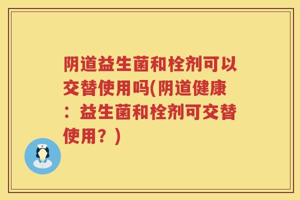 益生菌和栓剂可以交替使用吗(健康:益生菌和栓剂可交替使用?) 益生菌和栓剂可以交替使用吗(健康:益生菌和栓剂可交替使用?)