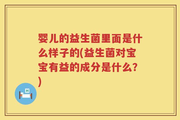 婴儿的益生菌里面是什么样子的(益生菌对宝宝有益的成分是什么?) 婴儿的益生菌里面是什么样子的(益生菌对宝宝有益的成分是什么?)