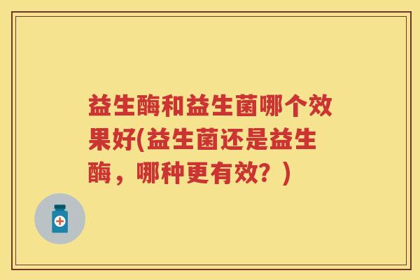 益生酶和益生菌哪个效果好(益生菌还是益生酶,哪种更有效?) 益生酶和益生菌哪个效果好(益生菌还是益生酶,哪种更有效?)