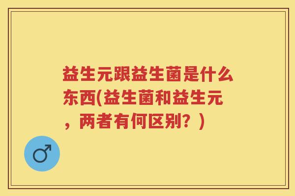 益生元跟益生菌是什么东西(益生菌和益生元,两者有何区别?) 益生元跟益生菌是什么东西(益生菌和益生元,两者有何区别?)