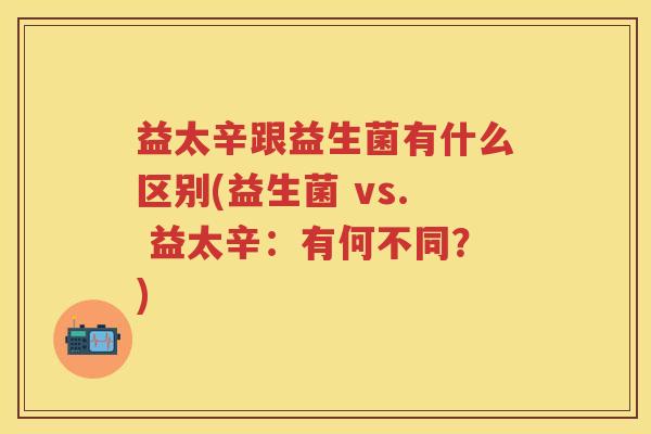 益太辛跟益生菌有什么区别(益生菌 vs. 益太辛:有何不同?) 益太辛跟益生菌有什么区别(益生菌 vs. 益太辛:有何不同?)