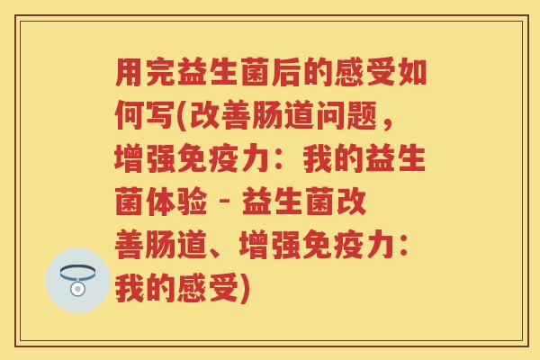 用完益生菌后的感受如何写(改善肠道问题,增强力:我的益生菌体验 - 益生菌改善肠道、增强力:我的感受) 用完益生菌后的感受如何写(改善肠道问题,增强力:我的益生菌体验 - 益生菌改善肠道、增强力:我的感受)