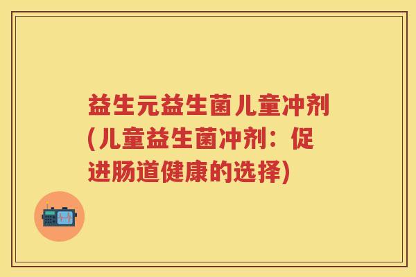 益生元益生菌儿童冲剂(儿童益生菌冲剂:促进肠道健康的选择) 益生元益生菌儿童冲剂(儿童益生菌冲剂:促进肠道健康的选择)