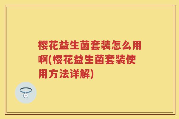 樱花益生菌套装怎么用啊(樱花益生菌套装使用方法详解) 樱花益生菌套装怎么用啊(樱花益生菌套装使用方法详解)