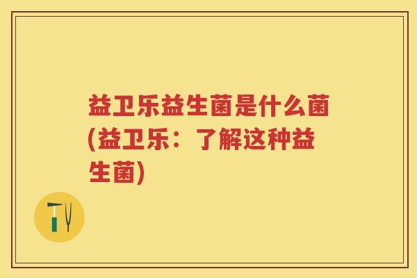 益卫乐益生菌是什么菌(益卫乐:了解这种益生菌) 益卫乐益生菌是什么菌(益卫乐:了解这种益生菌)