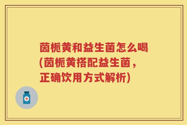 茵栀黄和益生菌怎么喝(茵栀黄搭配益生菌,正确饮用方式解析) 茵栀黄和益生菌怎么喝(茵栀黄搭配益生菌,正确饮用方式解析)