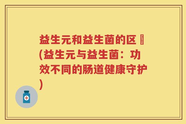 益生元和益生菌的区別(益生元与益生菌:功效不同的肠道健康守护) 益生元和益生菌的区別(益生元与益生菌:功效不同的肠道健康守护)