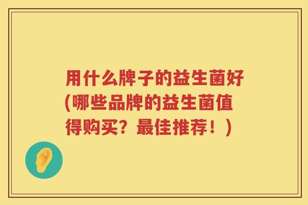 用什么牌子的益生菌好(哪些品牌的益生菌值得购买?佳推荐!) 用什么牌子的益生菌好(哪些品牌的益生菌值得购买?佳推荐!)