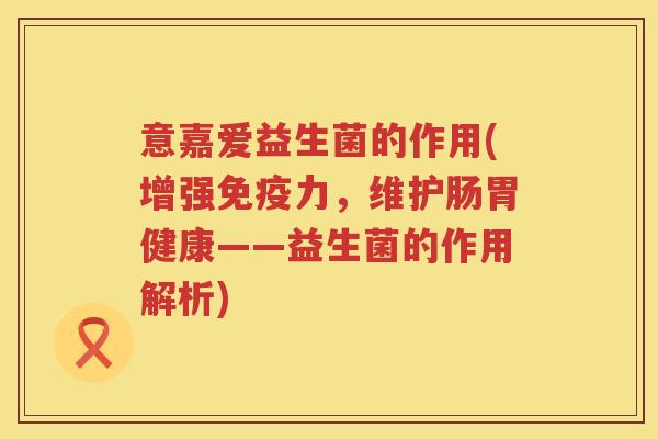 意嘉爱益生菌的作用(增强力,维护肠胃健康——益生菌的作用解析) 意嘉爱益生菌的作用(增强力,维护肠胃健康——益生菌的作用解析)