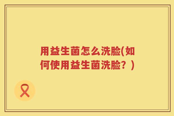 用益生菌怎么洗脸(如何使用益生菌洗脸?) 用益生菌怎么洗脸(如何使用益生菌洗脸?)