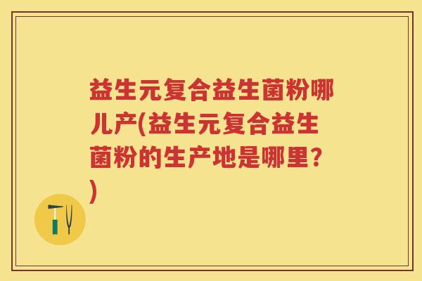 益生元复合益生菌粉哪儿产(益生元复合益生菌粉的生产地是哪里？)