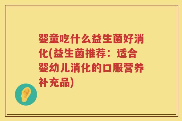 婴童吃什么益生菌好消化(益生菌推荐：适合婴幼儿消化的口服营养补充品)