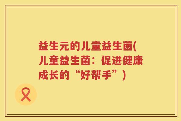 益生元的儿童益生菌(儿童益生菌：促进健康成长的“好帮手”)