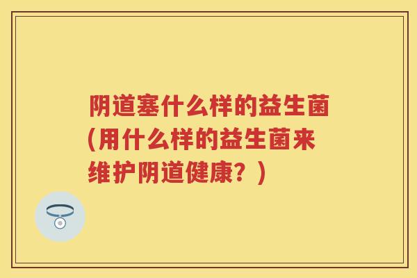 塞什么样的益生菌(用什么样的益生菌来维护健康?) 塞什么样的益生菌(用什么样的益生菌来维护健康?)