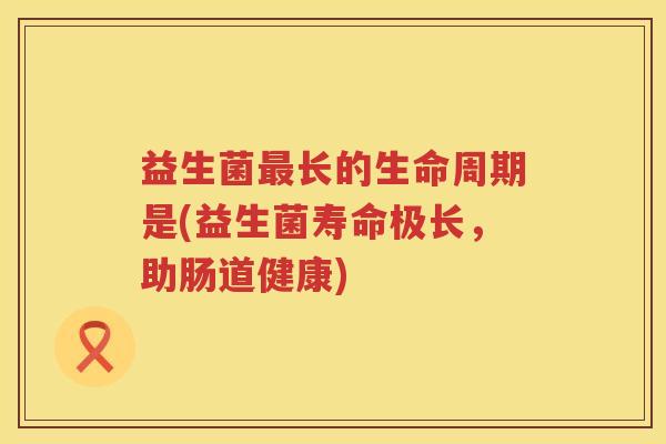 益生菌长的生命周期是(益生菌寿命极长,助肠道健康) 益生菌长的生命周期是(益生菌寿命极长,助肠道健康)