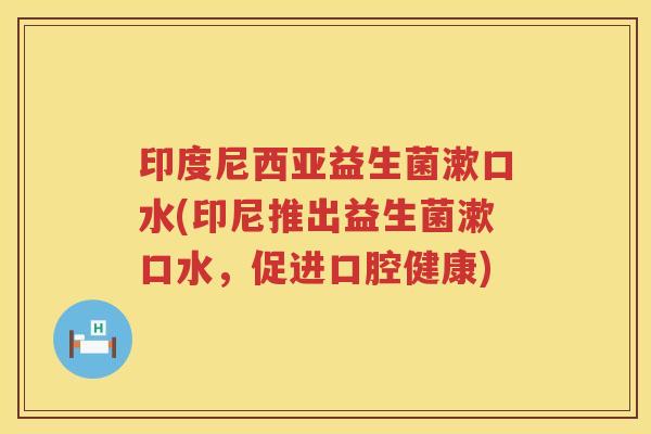 印度尼西亚益生菌漱口水(印尼推出益生菌漱口水,促进口腔健康) 印度尼西亚益生菌漱口水(印尼推出益生菌漱口水,促进口腔健康)