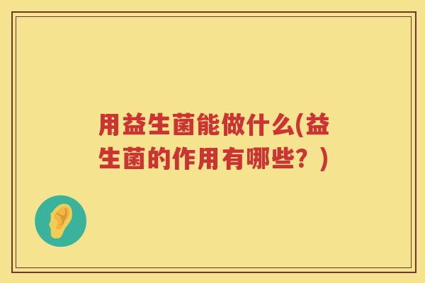 用益生菌能做什么(益生菌的作用有哪些?) 用益生菌能做什么(益生菌的作用有哪些?)