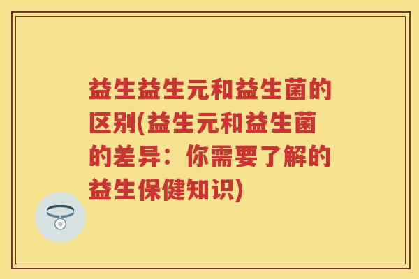 益生益生元和益生菌的区别(益生元和益生菌的差异:你需要了解的益生保健知识) 益生益生元和益生菌的区别(益生元和益生菌的差异:你需要了解的益生保健知识)