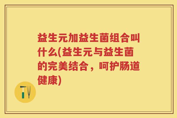益生元加益生菌组合叫什么(益生元与益生菌的完美结合,呵护肠道健康) 益生元加益生菌组合叫什么(益生元与益生菌的完美结合,呵护肠道健康)
