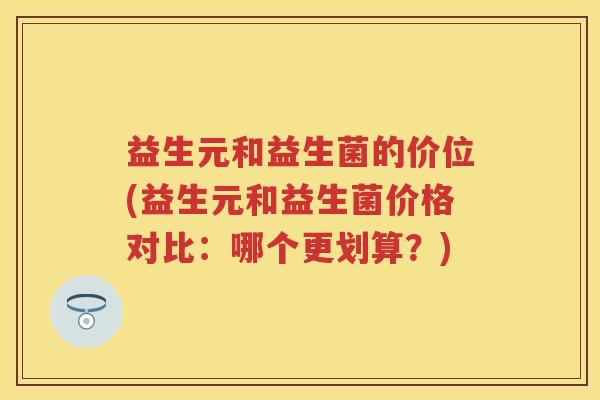 益生元和益生菌的价位(益生元和益生菌价格对比：哪个更划算？)